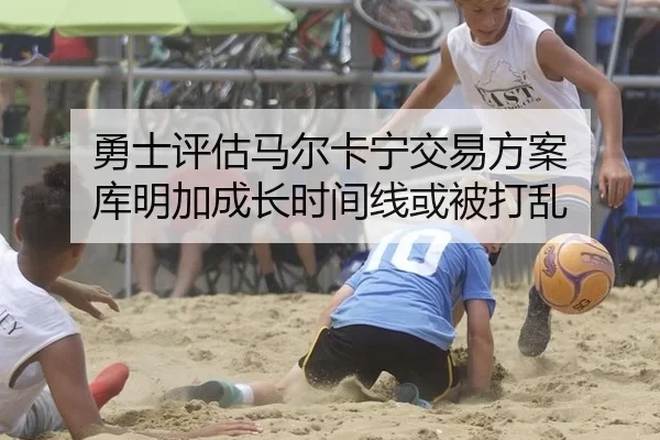 勇士评估马尔卡宁交易方案 库明加成长时间线或被打乱