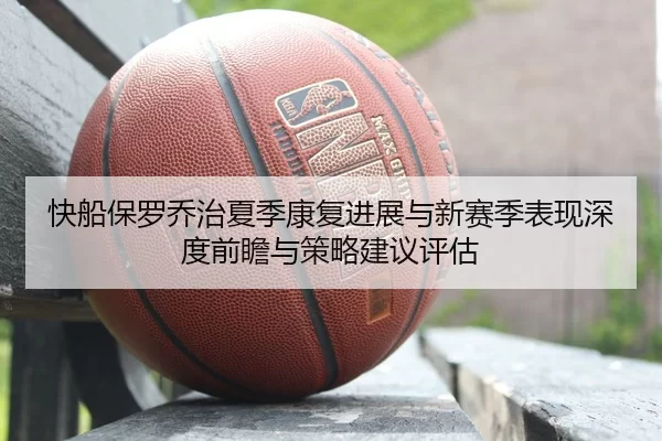 快船保罗乔治夏季康复进展与新赛季表现深度前瞻与策略建议评估
